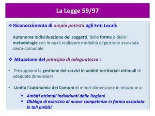  Riconoscimento di ampia potestà agli Enti Locali:
Autonoma individuazione dei soggetti, delle forme e delle
metodologie con le quali realizzare modalità di gestione associata
sovra-comunale
 Attuazione del principio di adeguatezza :
• Presuppone la gestione dei servizi in ambiti territoriali ottimali di
adeguate dimensioni
• Limita l’autonomia dei Comuni di minor dimensione in relazione a:
 Ambiti ottimali individuati dalle Regioni
 Obbligo di esercizio di nuove competenze in forma associata
in tali ambiti
La Legge 59/97
 