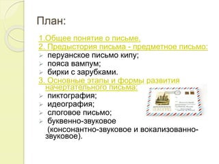 План:
1.Общее понятие о письме.
2. Предыстория письма - предметное письмо:
 перуанское письмо кипу;
 пояса вампум;
 бирки с зарубками.
3. Основные этапы и формы развития
начертательного письма:
 пиктография;
 идеография;
 слоговое письмо;
 буквенно-звуковое
(консонантно-звуковое и вокализованно-
звуковое).
 