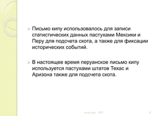  Письмо кипу использовалось для записи
статистических данных пастухами Мексики и
Перу для подсчета скота, а также для фиксации
исторических событий.
 В настоящее время перуанское письмо кипу
используется пастухами штатов Техас и
Аризона также для подсчета скота.
02.03.2015 ОГУ 8
 