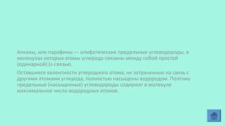 Алканы, или парафины — алифатические предельные углеводороды, в
молекулах которых атомы углерода связаны между собой простой
(одинарной) (s-связью.
Оставшиеся валентности углеродного атома, не затраченные на связь с
другими атомами углерода, полностью насыщены водородом. Поэтому
предельные (насыщенные) углеводороды содержат в молекуле
максимальное число водородных атомов.
 