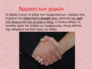 Άρμοση των χειρών
Ο Ιερέας ενώνει τα χέρια των νυμφευόμενων, πράγμα που
σημαίνει την αδιάσπαστη ένωσή τους, αλλά και την τιμή
που δείχνει στο νέο ζευγάρι ο Θεός, ο οποίος οδηγεί τη
γυναίκα προς τον άνδρα ως νυμφαγωγός, όπως κάποτε
είχε οδηγήσει την Εύα προς τον Αδάμ.
 