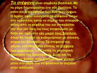 Τα στέφανα είναι σύμβολα βασιλικά. Με
το γάμο δημιουργείται ένα νέο βασίλειο. Το
σπίτι και η οικογένεια των δύο νεονύμφων.
Ο Ιερέας αφού ευλογήσει τα στέφανα πάνω
στο ευαγγέλιο, κάνει το σημείο του σταυρού
πάνω από τα κεφάλια του και επικαλείται
τον ίδιο τον Θεό, να τους στεφανώσει με
δόξα και τιμή, στο νέο μικρό τους βασίλειο,
όπου θα πρέπει να κυβερνήσουν με σύνεση,
σοφία και δικαιοσύνη. Τα στέφανα του
γάμου, υπενθυμίζουν επίσης τα στέφανα
των μαρτύρων, τονίζοντας τη μαρτυρική
διάσταση της Χριστιανικής ζωής και τις
άμετρες θυσίες, που χρειάζεται να γίνουν
μέσα στο γάμο, για να φτάσουν οι σύζυγοι
στην τελείωση.
 