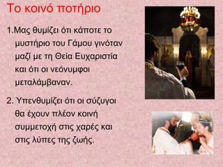 Το κοινό ποτήριο
1.Μας θυμίζει ότι κάποτε το
μυστήριο του Γάμου γινόταν
μαζί με τη Θεία Ευχαριστία
και ότι οι νεόνυμφοι
μεταλάμβαναν.
2. Υπενθυμίζει ότι οι σύζυγοι
θα έχουν πλέον κοινή
συμμετοχή στις χαρές και
στις λύπες της ζωής.
 