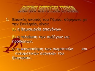 1.1. Βασικός σκοπός του Γάμου, σύμφωνα μεΒασικός σκοπός του Γάμου, σύμφωνα με
την Εκκλησία, είναι:την Εκκλησία, είναι:
α)α) η δημιουργία απογόνων.η δημιουργία απογόνων.
β)β) η τελείωση των συζύγων ωςη τελείωση των συζύγων ως
προσώπων.προσώπων.
γ)γ) η ικανοποίηση των σωματικώνη ικανοποίηση των σωματικών καικαι
πνευματικών αναγκών τουπνευματικών αναγκών του
ζευγαριού.ζευγαριού.
 