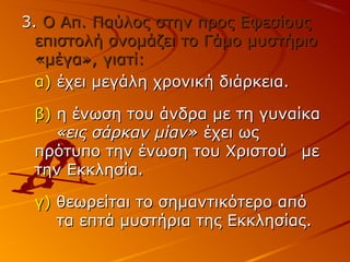 3.3. Ο Απ. Παύλος στην προς ΕφεσίουςΟ Απ. Παύλος στην προς Εφεσίους
επιστολή ονομάζει το Γάμο μυστήριοεπιστολή ονομάζει το Γάμο μυστήριο
«μέγα», γιατί:«μέγα», γιατί:
α)α) έχει μεγάλη χρονική διάρκεια.έχει μεγάλη χρονική διάρκεια.
β)β) η ένωση του άνδρα με τη γυναίκαη ένωση του άνδρα με τη γυναίκα
«εις σάρκαν μίαν»«εις σάρκαν μίαν» έχει ωςέχει ως
πρότυπο την ένωση του Χριστούπρότυπο την ένωση του Χριστού μεμε
την Εκκλησία.την Εκκλησία.
γ)γ) θεωρείται το σημαντικότερο απόθεωρείται το σημαντικότερο από
τα επτά μυστήρια της Εκκλησίας.τα επτά μυστήρια της Εκκλησίας.
 