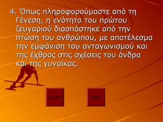 4. Όπως πληροφορούμαστε από τη4. Όπως πληροφορούμαστε από τη
Γένεση, η ενότητα του πρώτουΓένεση, η ενότητα του πρώτου
ζευγαριού διασπάστηκε από τηνζευγαριού διασπάστηκε από την
πτώση του ανθρώπου, με αποτέλεσμαπτώση του ανθρώπου, με αποτέλεσμα
την εμφάνιση του ανταγωνισμού καιτην εμφάνιση του ανταγωνισμού και
της έχθρας στις σχέσεις του άνδρατης έχθρας στις σχέσεις του άνδρα
και της γυναίκας.και της γυναίκας.
Σωστό Λάθος
 