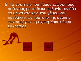 6. Το μυστήριο του Γάμου ενώνει τους6. Το μυστήριο του Γάμου ενώνει τους
συζύγους με τη θεϊκή ευλογία, αγιάζεισυζύγους με τη θεϊκή ευλογία, αγιάζει
τα υλικά στοιχεία του γάμου καιτα υλικά στοιχεία του γάμου και
προβάλλει ως πρότυπο της αγάπηςπροβάλλει ως πρότυπο της αγάπης
των συζύγων τη σχέση Χριστού καιτων συζύγων τη σχέση Χριστού και
Εκκλησίας.Εκκλησίας.
Σωστό Λάθος
 