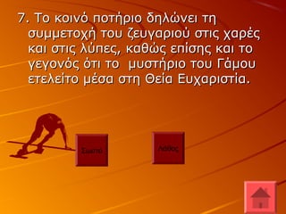 7. Το κοινό ποτήριο δηλώνει τη7. Το κοινό ποτήριο δηλώνει τη
συμμετοχή του ζευγαριού στις χαρέςσυμμετοχή του ζευγαριού στις χαρές
και στις λύπες, καθώς επίσης και τοκαι στις λύπες, καθώς επίσης και το
γεγονός ότι το μυστήριο του Γάμουγεγονός ότι το μυστήριο του Γάμου
ετελείτο μέσα στη Θεία Ευχαριστία.ετελείτο μέσα στη Θεία Ευχαριστία.
Σωστό Λάθος
 
