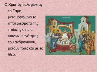 Ο Χριστός ευλογώντας
το Γάμο,
μεταμορφώνει τα
αποτελέσματα της
πτώσης σε μια
κοινωνία ενότητας
του ανδρογύνου,
μεταξύ τους και με το
Θεό.
 