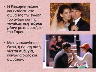 • Η Εκκλησία ευλογεί
και εντάσσει στο
σώμα της την ένωση
του άνδρα και της
γυναίκας «εις σάρκα
μίαν» με το μυστήριο
του Γάμου.
• Με την ευλογία του
Θεού, η ένωση αυτή
γίνεται συζυγία,
κοινωνία ζωής και
σωμάτων.
 