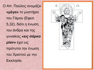 Ο Απ. Παύλος ονομάζει
«μέγα» το μυστήριο
του Γάμου (Εφεσ.
5,32), διότι η ένωση
του άνδρα και της
γυναίκας «εις σάρκα
μίαν» έχει ως
πρότυπο την ένωση
του Χριστού με την
Εκκλησία.
 