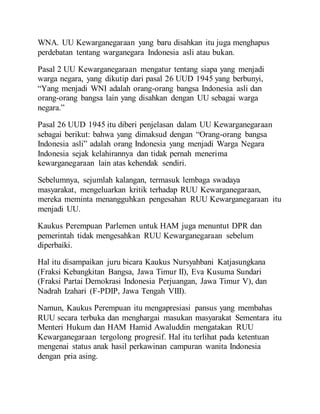 WNA. UU Kewarganegaraan yang baru disahkan itu juga menghapus
perdebatan tentang warganegara Indonesia asli atau bukan.
Pasal 2 UU Kewarganegaraan mengatur tentang siapa yang menjadi
warga negara, yang dikutip dari pasal 26 UUD 1945 yang berbunyi,
“Yang menjadi WNI adalah orang-orang bangsa Indonesia asli dan
orang-orang bangsa lain yang disahkan dengan UU sebagai warga
negara.”
Pasal 26 UUD 1945 itu diberi penjelasan dalam UU Kewarganegaraan
sebagai berikut: bahwa yang dimaksud dengan “Orang-orang bangsa
Indonesia asli” adalah orang Indonesia yang menjadi Warga Negara
Indonesia sejak kelahirannya dan tidak pernah menerima
kewarganegaraan lain atas kehendak sendiri.
Sebelumnya, sejumlah kalangan, termasuk lembaga swadaya
masyarakat, mengeluarkan kritik terhadap RUU Kewarganegaraan,
mereka meminta menangguhkan pengesahan RUU Kewarganegaraan itu
menjadi UU.
Kaukus Perempuan Parlemen untuk HAM juga menuntut DPR dan
pemerintah tidak mengesahkan RUU Kewarganegaraan sebelum
diperbaiki.
Hal itu disampaikan juru bicara Kaukus Nursyahbani Katjasungkana
(Fraksi Kebangkitan Bangsa, Jawa Timur II), Eva Kusuma Sundari
(Fraksi Partai Demokrasi Indonesia Perjuangan, Jawa Timur V), dan
Nadrah Izahari (F-PDIP, Jawa Tengah VIII).
Namun, Kaukus Perempuan itu mengapresiasi pansus yang membahas
RUU secara terbuka dan menghargai masukan masyarakat Sementara itu
Menteri Hukum dan HAM Hamid Awaluddin mengatakan RUU
Kewarganegaraan tergolong progresif. Hal itu terlihat pada ketentuan
mengenai status anak hasil perkawinan campuran wanita Indonesia
dengan pria asing.
 