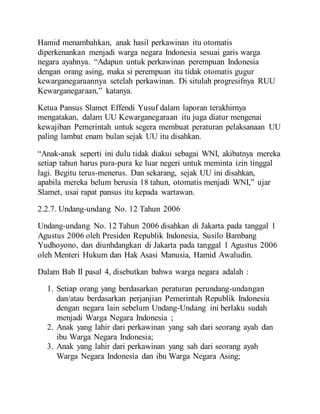 Hamid menambahkan, anak hasil perkawinan itu otomatis
diperkenankan menjadi warga negara Indonesia sesuai garis warga
negara ayahnya. “Adapun untuk perkawinan perempuan Indonesia
dengan orang asing, maka si perempuan itu tidak otomatis gugur
kewarganegaraannya setelah perkawinan. Di situlah progresifnya RUU
Kewarganegaraan,” katanya.
Ketua Pansus Slamet Effendi Yusuf dalam laporan terakhirnya
mengatakan, dalam UU Kewarganegaraan itu juga diatur mengenai
kewajiban Pemerintah untuk segera membuat peraturan pelaksanaan UU
paling lambat enam bulan sejak UU itu disahkan.
“Anak-anak seperti ini dulu tidak diakui sebagai WNI, akibatnya mereka
setiap tahun harus pura-pura ke luar negeri untuk meminta izin tinggal
lagi. Begitu terus-menerus. Dan sekarang, sejak UU ini disahkan,
apabila mereka belum berusia 18 tahun, otomatis menjadi WNI,” ujar
Slamet, usai rapat pansus itu kepada wartawan.
2.2.7. Undang-undang No. 12 Tahun 2006
Undang-undang No. 12 Tahun 2006 disahkan di Jakarta pada tanggal 1
Agustus 2006 oleh Presiden Republik Indonesia, Susilo Bambang
Yudhoyono, dan diunhdangkan di Jakarta pada tanggal 1 Agustus 2006
oleh Menteri Hukum dan Hak Asasi Manusia, Hamid Awaludin.
Dalam Bab II pasal 4, disebutkan bahwa warga negara adalah :
1. Setiap orang yang berdasarkan peraturan perundang-undangan
dan/atau berdasarkan perjanjian Pemerintah Republik Indonesia
dengan negara lain sebelum Undang-Undang ini berlaku sudah
menjadi Warga Negara Indonesia ;
2. Anak yang lahir dari perkawinan yang sah dari seorang ayah dan
ibu Warga Negara Indonesia;
3. Anak yang lahir dari perkawinan yang sah dari seorang ayah
Warga Negara Indonesia dan ibu Warga Negara Asing;
 
