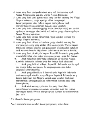 4. Anak yang lahir dari perkawinan yang sah dari seorang ayah
Warga Negara asing dan ibu Warga Negara Indonesia;
5. Anak yang lahir dari perkawinan yang sah dari seorang ibu Warga
Negara Indonesia, tetapi ayahnya tidak mempunyai
kewarganegaraan atau hukum negara asal ayahnya tidak
memberikankewarganegaraan kepada anak tersebut;
6. Anak yang lahir dalam tenggang waktu 300(tiga ratus) hari setelah
ayahnnya meninggal dunia dari perkawinan yang sah dan ayahnya
Warga Negara Indonesia;
7. Anak yang lahir di luar perkawinan yang sah dari seorang ibu
Warga Negara Indonesia;
8. Anak yang lahir di luar perkawinan yang sah dari seorang ibu
warga negara asing yang diakui oleh seorang ayah Warga Negara
Indonesia sebagai anaknya dan pengakuan itu dilakukan sebelum
anak tersebut berusia 18(delapan belas) tahun tau belum kawin ;
9. Anak yang lahir di wilayah Negara Republik Indonesia yang pada
waktu lahir tidak jelas status kewarganegaraan ayah dan ibunya;
10. Anak yang baru lahir yang ditemukan di wilayah Negara
Repiblik Indonesia selama ayah dan ibunya tidak diketahui;
11. Anak yang lahir di wilayah Republik Indonesia apabila ayah
dan ibunya tidak mempunyai kewarganegaraan atau tidak
diketahui keberadaannya;
12. Anak yang dilahirkan di luar wilayah Republik Indonesia
dari seoran ayah dan ibu warga Negara Republik Indonesia yang
karena ketentuan dari Negara tempat anak tersebut dilahirkan
memberikan kewarganegaraan memberikan kepada anak yang
bersangkutan;
13. Anak dari seorang ayah atau ibu yang dikabulkan
permohonan kewarganegaraannya, kemudian ayah dan ibunya
meninggal dunia sebelum mengucapkan sumpah atau menyatakan
janji setia
2.3. Masalah Kewarganegaraan
Ada 3 macam bentuk masalah kewarganegaraan, antara lain :
 