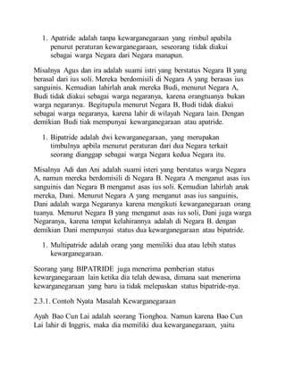 1. Apatride adalah tanpa kewarganegaraan yang rimbul apabila
penurut peraturan kewarganegaraan, seseorang tidak diakui
sebagai warga Negara dari Negara manapun.
Misalnya Agus dan ira adalah suami istri yang berstatus Negara B yang
berasal dari ius soli. Mereka berdomisili di Negara A yang berasas ius
sanguinis. Kemudian lahirlah anak mereka Budi, menurut Negara A,
Budi tidak diakui sebagai warga negaranya, karena orangtuanya bukan
warga negaranya. Begitupula menurut Negara B, Budi tidak diakui
sebagai warga negaranya, karena lahir di wilayah Negara lain. Dengan
demikian Budi tiak mempunyai kewarganegaraan atau apatride.
1. Bipatride adalah dwi kewarganegaraan, yang merupakan
timbulnya apbila menurut peraturan dari dua Negara terkait
seorang dianggap sebagai warga Negara kedua Negara itu.
Misalnya Adi dan Ani adalah suami isteri yang berstatus warga Negara
A, namun mereka berdomisili di Negara B. Negara A menganut asas ius
sanguinis dan Negara B menganut asas ius soli. Kemudian lahirlah anak
mereka, Dani. Menurut Negara A yang menganut asas ius sanguinis,
Dani adalah warga Negaranya karena mengikuti kewarganegaraan orang
tuanya. Menurut Negara B yang menganut asas ius soli, Dani juga warga
Negaranya, karena tempat kelahirannya adalah di Negara B. dengan
demikian Dani mempunyai status dua kewarganegaraan atau bipatride.
1. Multipatride adalah orang yang memiliki dua atau lebih status
kewarganegaraan.
Seorang yang BIPATRIDE juga menerima pemberian status
kewarganegaraan lain ketika dia telah dewasa, dimana saat menerima
kewarganegaraan yang baru ia tidak melepaskan status bipatride-nya.
2.3.1. Contoh Nyata Masalah Kewarganegaraan
Ayah Bao Cun Lai adalah seorang Tionghoa. Namun karena Bao Cun
Lai lahir di Inggris, maka dia memiliki dua kewarganegaraan, yaitu
 