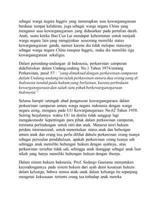 sebagai warga negara Inggris yang menerapkan asas kewarganegaraan
berdasar tempat kelahiran, juga sebagai warga negara China yang
menganut asas kewarganegaraan yang didasarkan pada pertalian darah.
Anah, suatu ketika Bao Cun Lai mendapat kehormatan untuk menjadi
warga negara lain yang mengijinkan seseorang memiliki status
kewarganegaraan ganda, namun karena dia tidak melepas statusnya
sebagai warga negara China maupun Inggris, maka dia memiliki tiga
kewarganegaraan sekaligus.
Dalam perundang-undangan di Indonesia, perkawinan campuran
didefinisikan dalam Undang-undang No.1 Tahun 1974 tentang
Perkawinan, pasal 57 : ”yang dimaksud dengan perkawinan campuran
dalam Undang-undang ini ialah perkawinan antara dua orang yang di
Indonesia tunduk pada hukum yang berlainan, karena perbedaan
kewarganegaraan dan salah satu pihak berkewarganegaraan
Indonesia”.
Selama hampir setengah abad pengaturan kewarganegaraan dalam
perkawinan campuran antara warga negara indonesia dengan warga
negara asing, mengacu pada UU Kewarganegaraan No.62 Tahun 1958.
Seiring berjalannya waktu UU ini dinilai tidak sanggup lagi
mengakomodir kepentingan para pihak dalam perkawinan campuran,
terutama perlindungan untuk istri dan anak. Menurut teori hukum
perdata internasional, untuk menentukan status anak dan hubungan
antara anak dan orang tua, perlu dilihat dahulu perkawinan orang tuanya
sebagai persoalan pendahuluan, apakah perkawinan orang tuanya sah
sehingga anak memiliki hubungan hukum dengan ayahnya, atau
perkawinan tersebut tidak sah, sehingga anak dianggap sebagai anak luar
nikah yang hanya memiliki hubungan hukum dengan ibunya.
Dalam sistem hukum Indonesia, Prof. Sudargo Gautama menyatakan
kecondongannya pada sistem hukum dari ayah demi kesatuan hukum
dalam keluarga, bahwa semua anak–anak dalam keluarga itu sepanjang
mengenai kekuasaan tertentu orang tua terhadap anak mereka
 