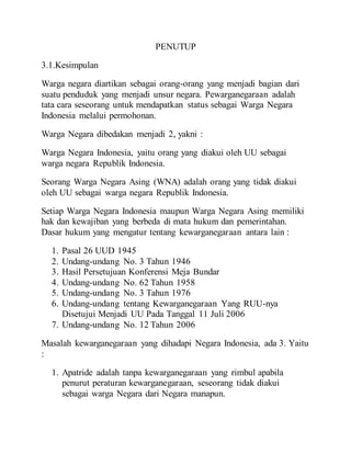 PENUTUP
3.1.Kesimpulan
Warga negara diartikan sebagai orang-orang yang menjadi bagian dari
suatu penduduk yang menjadi unsur negara. Pewarganegaraan adalah
tata cara seseorang untuk mendapatkan status sebagai Warga Negara
Indonesia melalui permohonan.
Warga Negara dibedakan menjadi 2, yakni :
Warga Negara Indonesia, yaitu orang yang diakui oleh UU sebagai
warga negara Republik Indonesia.
Seorang Warga Negara Asing (WNA) adalah orang yang tidak diakui
oleh UU sebagai warga negara Republik Indonesia.
Setiap Warga Negara Indonesia maupun Warga Negara Asing memiliki
hak dan kewajiban yang berbeda di mata hukum dan pemerintahan.
Dasar hukum yang mengatur tentang kewarganegaraan antara lain :
1. Pasal 26 UUD 1945
2. Undang-undang No. 3 Tahun 1946
3. Hasil Persetujuan Konferensi Meja Bundar
4. Undang-undang No. 62 Tahun 1958
5. Undang-undang No. 3 Tahun 1976
6. Undang-undang tentang Kewarganegaraan Yang RUU-nya
Disetujui Menjadi UU Pada Tanggal 11 Juli 2006
7. Undang-undang No. 12 Tahun 2006
Masalah kewarganegaraan yang dihadapi Negara Indonesia, ada 3. Yaitu
:
1. Apatride adalah tanpa kewarganegaraan yang rimbul apabila
penurut peraturan kewarganegaraan, seseorang tidak diakui
sebagai warga Negara dari Negara manapun.
 