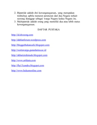 2. Bipatride adalah dwi kewarganegaraan, yang merupakan
timbulnya apbila menurut peraturan dari dua Negara terkait
seorang dianggap sebagai warga Negara kedua Negara itu.
3. Multipatride adalah orang yang memiliki dua atau lebih status
kewarganegaraan.
DAFTAR PUSTAKA
http://id.shvoong.com
http://dahlanforum.wordpress.com
http://bloggerbukancafe.blogspot.com
http://wartawarga.gunadarma.ac.id
http://akbarizrahmads.blogspot.com
http://www.artikata.com
http://fhy13candra.blogspot.com
http://www.hukumonline.com
 