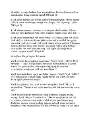teknologi, seni dan budaya demi meningkatkan kualitas hidupnya demi
kesejahteraan hidup manusia. (pasal 28C ayat 1).
ü Hak untuk memajukan dirinya dalam memperjuangkan haknya secara
kolektif untuk membangun masyarakat, bangsa, dan negaranya. (pasal
28C ayat 2).
ü Hak atas pengakuan, jaminan, perlindungan, dan kepastian hukum
yang adil serta perlakuan yang sama di depan hukum.(pasal 28D ayat 1).
ü Hak untuk mempunyai hak milik pribadi Hak untuk hidup, hak untuk
tidak disiksa, hak kemerdekaan pikiran dan hati nurani,hak beragama,
hak untuk tidak diperbudak, hak untuk diakui sebagai pribadi di hadapan
hukum, dan hak untuk tidak dituntut atas dasar hukum yang berlaku
surut adalah hak asasi manusia yang tidak dapat dikurangi dalam
keadaan apapun. (pasal 28I ayat 1).
Kewajiban Warga Negara Indonesia :
Wajib menaati hukum dan pemerintahan. Pasal 27 ayat (1) UUD 1945
berbunyi : ” segala warga negara bersamaan kedudukannya di dalam
hukum dan pemerintahan dan wajib menjunjung hukum dan
pemerintahan itu dengan tidak ada kecualinya. “
Wajib ikut serta dalam upaya pembelaan negara. Pasal 27 ayat (3) UUD
1945 menyatakan : setiap warga negara berhak dan wajib ikut serta
dalam upaya pembelaan negara”.
Wajib menghormati hak asasi manusia orang lain. Pasal 28J ayat 1
mengatakan : “Setiap orang wajib menghormati hak asai manusia orang
lain.”
Wajib tunduk kepada pembatasan yang ditetapkan dengan undang-
undang. Pasal 28J ayat 2 menyatakan : “Dalam menjalankan hak dan
kebebasannya,setiap orang wajib tunduk kepada pembatasan yang
ditetapkan dengan undang-undang dengan maksud untuk menjamin
pengakuan serta penghormatan atas hak kebebasan orang lain dan untuk
 