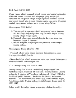 2.2.1. Pasal 26 UUD 1945
Warga Negara adalah penduduk sebuah negara atau bangsa berdasarkan
keturunan, tempat kelahiran, dan sebagainya, yang mempunyai
kewajiban dan hak penuh sebagai warga negara itu. memiliki domisili
atau tempat tinggal tetap di suatu wilayah negara, yang dapat dibedakan
menjadi warga negara asli dan warga negara asing (WNA).
Menurut pasal 26 UUD 1945
1. Yang menjadi warga negara ialah orang-orang bangsa Indonesia
asli dan orang-orang bangsa lain yang disahkan dengan undang-
undang sebagai warga negara.
2. Penduduk ialah warga negara Indonesia dan orang asing yang
bertempat tinggal di Indonesia.
3. Hal-hal mengenai warga negara dan penduduk diatur dengan
undang-undang.
Menurut pasal 26 ayat (2) UUD 1945
– Penduduk adalah warga negara Indonesia dan orang asing yang
bertempat tinggal di Indonesia.
– Bukan Penduduk, adalah orang-orang asing yang tinggal dalam negara
bersifat sementara sesuai dengan visa
2.2.2. Undang-undang No. 3 Tahun 1946
Undang-undang No. 3 Tahun 1946 tentang Warga Negara Dan
Penduduk Negara, terdiri dari 15 pasal dan 3 aturan peralihan. Undang-
undang ini di tetapkan di Yogyakarta pada tanggal 10 April 1946 oleh
Presiden Republik Indonesia, Soerkaeno dan Menteri Kehakiman,
Soewandi. Dan diumumkan pada hari itu juga, oleh Sekretaris Negara,
A.G. Pringgodigdo. Undang-undang ini berhubungan dengan pasal 26
UUD 1945.
Dalam pasal 1 disebutkan bahwa, warga negara Indonesia adalah :
 