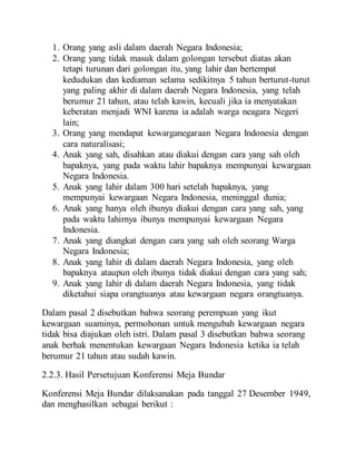 1. Orang yang asli dalam daerah Negara Indonesia;
2. Orang yang tidak masuk dalam golongan tersebut diatas akan
tetapi turunan dari golongan itu, yang lahir dan bertempat
kedudukan dan kediaman selama sedikitnya 5 tahun berturut-turut
yang paling akhir di dalam daerah Negara Indonesia, yang telah
berumur 21 tahun, atau telah kawin, kecuali jika ia menyatakan
keberatan menjadi WNI karena ia adalah warga neagara Negeri
lain;
3. Orang yang mendapat kewarganegaraan Negara Indonesia dengan
cara naturalisasi;
4. Anak yang sah, disahkan atau diakui dengan cara yang sah oleh
bapaknya, yang pada waktu lahir bapaknya mempunyai kewargaan
Negara Indonesia.
5. Anak yang lahir dalam 300 hari setelah bapaknya, yang
mempunyai kewargaan Negara Indonesia, meninggal dunia;
6. Anak yang hanya oleh ibunya diakui dengan cara yang sah, yang
pada waktu lahirnya ibunya mempunyai kewargaan Negara
Indonesia.
7. Anak yang diangkat dengan cara yang sah oleh seorang Warga
Negara Indonesia;
8. Anak yang lahir di dalam daerah Negara Indonesia, yang oleh
bapaknya ataupun oleh ibunya tidak diakui dengan cara yang sah;
9. Anak yang lahir di dalam daerah Negara Indonesia, yang tidak
diketahui siapa orangtuanya atau kewargaan negara orangtuanya.
Dalam pasal 2 disebutkan bahwa seorang perempuan yang ikut
kewargaan suaminya, permohonan untuk mengubah kewargaan negara
tidak bisa diajukan oleh istri. Dalam pasal 3 disebutkan bahwa seorang
anak berhak menentukan kewargaan Negara Indonesia ketika ia telah
berumur 21 tahun atau sudah kawin.
2.2.3. Hasil Persetujuan Konferensi Meja Bundar
Konferensi Meja Bundar dilaksanakan pada tanggal 27 Desember 1949,
dan menghasilkan sebagai berikut :
 