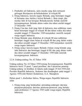 1. Penduduk asli Indonesia, yaitu mereka yang dulu termasuk
golongan Bumiputera da berkedudukan di wilayah RI.
2. Orang Indonesia, kawula negara Belanda, yang bertempat tinggal
di Suriname atau Antilen ( koloni Belanda ). Akan tetapi, jika
mereka lahir di luar kerajaan Belanda,mereka berhak memilih
kewarganegaraan Belanda dalam waktu dua tahun setelah tanggal
27 Desember 1949.
3. Orang Cina dan Arab yang lahir di Indonesia atau sedikitnya enam
bulan bertempat tinggal di wilayah RI dan dalam waktu dua tahun
sesudah tanggal 27 Desember 1949 menyatakan memilih menjadi
warga negara Indonesia.
4. Orang Belanda yang dilahirkan di wilayah RI atau sedikitnya
bertempat tinggal enam bulan di wilayah RI dan yang dalam waktu
dua tahun sesudah tanggal 27 Desember 1949 menyatakan memilih
warga negara Indonesia.
5. Orang asing ( kawula negara Belanda ) bukan orang belanda yang
lahir Indonesia dan bertempat tinggal di RI, dan yang dalam waktu
dua tahun sesudah tanggal 27 Desember 1949 tidak menolak
kewarganegaraan Indonesia
2.2.4. Undang-undang No. 62 Tahun 1958
Undang-undang No. 62 Tahun 1958 tentang Kewarganegaraan Republik
Indonesia berisi 35 pasal, 7 pasal peralihan, dan 8 peraturan penutup.
Undang-undang ini disahkan di Jakarta pada tanggal 29 Juli 1958 oleh
Presiden Republik Indonesia, Soekarno dan diundangkan pada tanggal 1
Agustus 1958 oleh Menteri Kehakiman, G.A. Maengkom.
Dalam pasal 1, disebutkan bahwa, Warga-negara Republik Indonesia
ialah:
1. Orang-orang yang berdasarkan perundang-undangan dan/atau
perjanjian-perjanjian dan/atau peraturan-peraturan yang berlaku
sejak proklamasi 17 Agustus 1945 sudah warga-negara Republik
Indonesia;
 