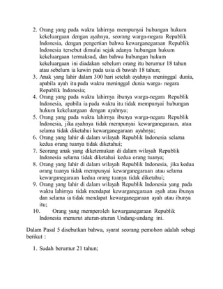 2. Orang yang pada waktu lahirnya mempunyai hubungan hukum
kekeluargaan dengan ayahnya, seorang warga-negara Republik
Indonesia, dengan pengertian bahwa kewarganegaraan Republik
Indonesia tersebut dimulai sejak adanya hubungan hukum
kekeluargaan termaksud, dan bahwa hubungan hukum
kekeluargaan ini diadakan sebelum orang itu berumur 18 tahun
atau sebelum ia kawin pada usia di bawah 18 tahun;
3. Anak yang lahir dalam 300 hari setelah ayahnya meninggal dunia,
apabila ayah itu pada waktu meninggal dunia warga- negara
Republik Indonesia;
4. Orang yang pada waktu lahirnya ibunya warga-negara Republik
Indonesia, apabila ia pada waktu itu tidak mempunyai hubungan
hukum kekeluargaan dengan ayahnya;
5. Orang yang pada waktu lahirnya ibunya warga-negara Republik
Indonesia, jika ayahnya tidak mempunyai kewarganegaraan, atau
selama tidak diketahui kewarganegaraan ayahnya;
6. Orang yang lahir di dalam wilayah Republik Indonesia selama
kedua orang tuanya tidak diketahui;
7. Seorang anak yang diketemukan di dalam wilayah Republik
Indonesia selama tidak diketahui kedua orang tuanya;
8. Orang yang lahir di dalam wilayah Republik Indonesia, jika kedua
orang tuanya tidak mempunyai kewarganegaraan atau selama
kewarganegaraan kedua orang tuanya tidak diketahui;
9. Orang yang lahir di dalam wilayah Republik Indonesia yang pada
waktu lahirnya tidak mendapat kewarganegaraan ayah atau ibunya
dan selama ia tidak mendapat kewarganegaraan ayah atau ibunya
itu;
10. Orang yang memperoleh kewarganegaraan Republik
Indonesia menurut aturan-aturan Undang-undang ini.
Dalam Pasal 5 disebutkan bahwa, syarat seorang pemohon adalah sebagi
berikut :
1. Sudah berumur 21 tahun;
 