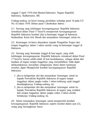 tanggal 5 April 1976 oleh Menteri/Sekretaris Negara Republik
Indonesia, Sudharmono, SH.
Undang-undang ini berisi tentang perubahan terhadap pasal 18 pada UU
No. 62 tahun 1958. Dalam pasal 1 disebutkan bahwa :
(1) Seorang yang kehilangan kewarganegaraan Republik Indonesia
termaksud dalam Pasal 17 huruf k memperoleh kewarganegaraan
Republik Indonesia kembali jika ia bertempat tinggal di Indonesia
berdasarkan Kartu Izin Masuk dan menyatakan keterangan untuk itu.
(2) Keterangan itu harus dinyatakan kepada Pengadilan Negeri dari
tempat tinggalnya dalam 1 tahun setelah orang itu bertempat tinggal di
Indonesia.
(3) Seorang yang bertempat tinggal di luar negeri, yang telah
kehilangan kewarganegaraan Republik Indonesia termaksud dalam Pasal
17 huruf k, karena sebab-sebab di luar kesalahannya, sebagai akibat dari
keadaan di negara tempat tinggalnya yang menyebabkan tidak dapat
dilaksanakannya kewajiban sebagaimana diatur dalam ketentuan
tersebut, dapat Memperoleh kembali kewarganegaraan Republik
Indonesia:
1. jika ia melaporkan diri dan menyatakan keterangan untuk itu
kepada Perwakilan Republik Indonesia di negara tempat
tinggalnya dalam jangka waktu 1 tahun terhitung sejak tanggal
diundangkannya Undang-undang ini;
2. jika ia melaporkan diri dan menyatakan keterangan untuk itu
kepada Perwakilan Republik Indonesia di negara yang terdekat
dari tempat tinggalnya dalam jangka waktu 2 tahun setelah
berlakunya Undang-undang ini.
(4) Selain menyatakan keterangan untuk memperoleh kembali
kewarganegaraan Republik Indonesia seperti tersebut dalam ayat (2),
orang yang bersangkutan harus:
 