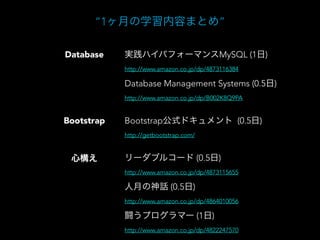 “1ヶ月の学習内容まとめ”
実践ハイパフォーマンスMySQL (1日)Database
Database Management Systems (0.5日)
Bootstrap公式ドキュメント (0.5日)
リーダブルコード (0.5日)
人月の神話 (0.5日)
Bootstrap
心構え
http://www.amazon.co.jp/dp/4873116384
http://getbootstrap.com/
http://www.amazon.co.jp/dp/4873115655
http://www.amazon.co.jp/dp/4864010056
闘うプログラマー (1日)
http://www.amazon.co.jp/dp/4822247570
http://www.amazon.co.jp/dp/B002K8Q9PA
 
