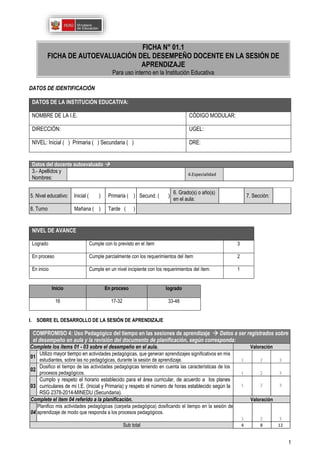 1
DATOS DE IDENTIFICACIÓN
DATOS DE LA INSTITUCIÓN EDUCATIVA:
NOMBRE DE LA I.E. CÓDIGO MODULAR:
DIRECCIÓN: UGEL:
NIVEL: Inicial ( ) Primaria ( ) Secundaria ( ) DRE:
5. Nivel educativo: Inicial ( ) Primaria ( ) Secund. ( )
6. Grado(s) o año(s)
en el aula:
7. Sección:
8. Turno M Mañana ( ) Tarde ( )
NIVEL DE AVANCE
Logrado Cumple con lo previsto en el ítem 3
En proceso Cumple parcialmente con los requerimientos del ítem 2
En inicio Cumple en un nivel incipiente con los requerimientos del ítem. 1
Inicio En proceso logrado
16 17-32 33-48
I. SOBRE EL DESARROLLO DE LA SESIÓN DE APRENDIZAJE
COMPROMISO 4: Uso Pedagógico del tiempo en las sesiones de aprendizaje  Datos a ser registrados sobre
el desempeño en aula y la revisión del documento de planificación, según corresponda:
Complete los ítems 01 - 03 sobre el desempeño en el aula. Valoración
01
Utilizo mayor tiempo en actividades pedagógicas, que generan aprendizajes significativos en mis
estudiantes, sobre las no pedagógicas, durante la sesión de aprendizaje. 1 2 3
02
Dosifico el tiempo de las actividades pedagógicas teniendo en cuenta las características de los
procesos pedagógicos. 1 2 3
03
Cumplo y respeto el horario establecido para el área curricular, de acuerdo a los planes
curriculares de mi I.E. (Inicial y Primaria) y respeto el número de horas establecido según la
RSG 2378-2014-MINEDU (Secundaria).
1 2 3
Complete el ítem 04 referido a la planificación. Valoración
04
Planifico mis actividades pedagógicas (carpeta pedagógica) dosificando el tiempo en la sesión de
aprendizaje de modo que responda a los procesos pedagógicos.
1 2 3
Sub total 4 8 12
Datos del docente autoevaluado 
3.- Apellidos y
Nombres:
4.Especialidad
FICHA N° 01.1
FICHA DE AUTOEVALUACIÓN DEL DESEMPEÑO DOCENTE EN LA SESIÓN DE
APRENDIZAJE
Para uso interno en la Institución Educativa
 