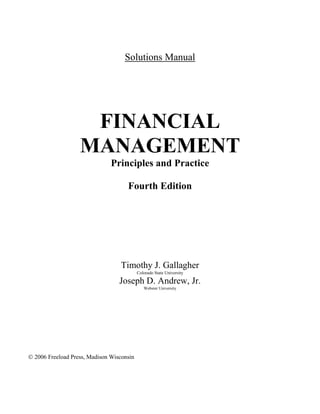 Solutions Manual
FINANCIAL
MANAGEMENT
Principles and Practice
Fourth Edition
Timothy J. Gallagher
Colorado State University
Joseph D. Andrew, Jr.
Webster University
 2006 Freeload Press, Madison Wisconsin
 