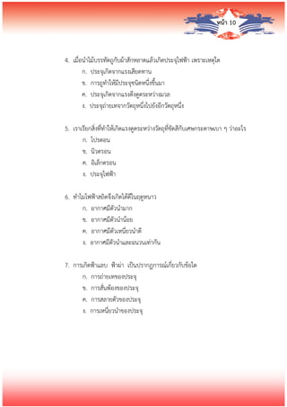 หน้า 10
4. เมื่อนาไม้บรรทัดถูกับผ้าสักหลาดแล้วเกิดประจุไฟฟ้า เพราะเหตุใด
ก. ประจุเกิดจากแรงเสียดทาน
ข. การถูทาให้มีประจุชนิดหนึ่งขึ้นมา
ค. ประจุเกิดจากแรงดึงดูดระหว่างมวล
ง. ประจุถ่ายเทจากวัตถุหนึ่งไปยังอีกวัตถุหนึ่ง
5. เราเรียกสิ่งที่ทาให้เกิดแรงดูดระหว่างวัตถุที่ขัดสีกับเศษกระดาษเบา ๆ ว่าอะไร
ก. โปรตอน
ข. นิวตรอน
ค. อิเล็กตรอน
ง. ประจุไฟฟ้า
6. ทาไมไฟฟ้าสถิตจึงเกิดได้ดีในฤดูหนาว
ก. อากาศมีตัวนามาก
ข. อากาศมีตัวนาน้อย
ค. อากาศมีตัวเหนี่ยวนาดี
ง. อากาศมีตัวนาและฉนวนเท่ากัน
7. การเกิดฟ้าแลบ ฟ้าผ่า เป็นปรากฏการณ์เกี่ยวกับข้อใด
ก. การถ่ายเทของประจุ
ข. การสั่นพ้องของประจุ
ค. การสลายตัวของประจุ
ง. การเหนี่ยวนาของประจุ
 