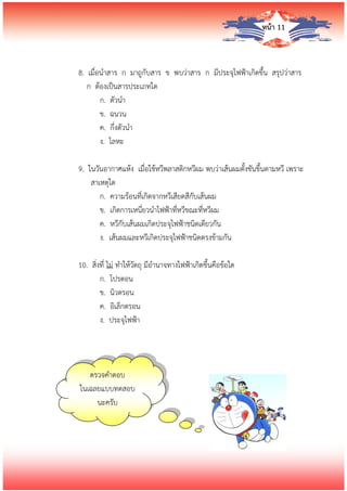 หน้า 11
8. เมื่อนาสาร ก มาถูกับสาร ข พบว่าสาร ก มีประจุไฟฟ้าเกิดขึ้น สรุปว่าสาร
ก ต้องเป็นสารประเภทใด
ก. ตัวนา
ข. ฉนวน
ค. กึ่งตัวนา
ง. โลหะ
9. ในวันอากาศแห้ง เมื่อใช้หวีพลาสติกหวีผม พบว่าเส้นผมตั้งชันขึ้นตามหวี เพราะ
สาเหตุใด
ก. ความร้อนที่เกิดจากหวีเสียดสีกับเส้นผม
ข. เกิดการเหนี่ยวนาไฟฟ้าที่หวีขณะที่หวีผม
ค. หวีกับเส้นผมเกิดประจุไฟฟ้าชนิดเดียวกัน
ง. เส้นผมและหวีเกิดประจุไฟฟ้าชนิดตรงข้ามกัน
10. สิ่งที่ ไม่ ทาให้วัตถุ มีอานาจทางไฟฟ้าเกิดขึ้นคือข้อใด
ก. โปรตอน
ข. นิวตรอน
ค. อิเล็กตรอน
ง. ประจุไฟฟ้า
ตรวจคาตอบ
ในเฉลยแบบทดสอบ
นะครับ
 