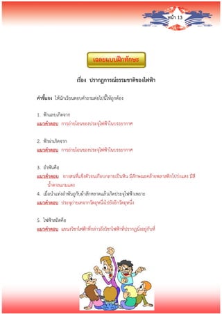 หน้า 13
เฉลยแบบฝึกทักษะ
เรื่อง ปรากฏการณ์ธรรมชาติของไฟฟ้า
คาชี้แจง ให้นักเรียนตอบคาถามต่อไปนี้ให้ถูกต้อง
1. ฟ้าแลบเกิดจาก
แนวคาตอบ การถ่ายโอนของประจุไฟฟ้าในบรรยากาศ
2. ฟ้าผ่าเกิดจาก
แนวคาตอบ การถ่ายโอนของประจุไฟฟ้าในบรรยากาศ
3. อาพันคือ
แนวคาตอบ ยางสนที่แข็งตัวจนเกือบกลายเป็นหิน มีลักษณะคล้ายพลาสติกโปร่งแสง มีสี
น้าตาลแกมแดง
4. เมื่อนาแท่งอาพันถูกับผ้าสักหลาดแล้วเกิดประจุไฟฟ้าเพราะ
แนวคาตอบ ประจุถ่ายเทจากวัตถุหนึ่งไปยังอีกวัตถุหนึ่ง
5. ไฟฟ้าสถิตคือ
แนวคาตอบ แขนงวิชาไฟฟ้าที่กล่าวถึงวิชาไฟฟ้าที่ปรากฏนิ่งอยู่กับที่
 