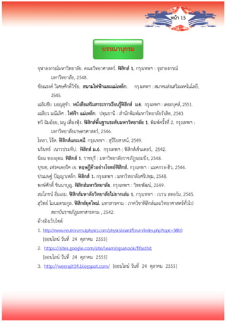 หน้า 15
บรรณานุกรม
จุฬาลงกรณ์มหาวิทยาลัย. คณะวิทยาศาสตร์. ฟิสิกส์ 1. กรุงเทพฯ : จุฬาลงกรณ์
มหาวิทยาลัย, 2548.
ชัยณรงค์ วิเศษศักดิ์วิชัย. สนามไฟฟ้าและแม่เหล็ก. กรุงเทพฯ : สมาคมส่งเสริมเทคโนโลยี,
2545.
เฉลิมชัย มอญสุขา. หนังสือเสริมสาระการเรียนรู้ฟิสิกส์ ม.6. กรุงเทพฯ : เดอะบุคส์, 2551.
เฉลียว มณีเลิศ . ไฟฟ้า แม่เหล็ก. ปทุมธานี : สานักพิมพ์มหาวิทยาลัยรังสิต, 2543
ทวี ฉิมอ้อย, มนู เฟื่องฟุ้ง. ฟิสิกส์พื้นฐานระดับมหาวิทยาลัย 1. พิมพ์ครั้งที่ 2. กรุงเทพฯ :
มหาวิทยาลัยเกษตรศาสตร์, 2546.
โทลา, โจ๊ด. ฟิสิกส์และเคมี. กรุงเทพฯ : สุวีริยสาสน์, 2549.
นรินทร์ เนาวประทีป. ฟิสิกส์ ม.6. กรุงเทพฯ : ฟิสิกส์เซ็นเตอร์, 2542.
นิยม ทองอุดม. ฟิสิกส์ 1. ราชบุรี : มหาวิทยาลัยราชภัฏจอมบึง, 2548.
บุชเซ, เฟรคเดอริค เจ. ทฤษฎีตัวอย่างโจทย์ฟิสิกส์. กรุงเทพฯ : แมคกรอ-ฮิว, 2546.
ปรเมษฐ์ ปัญญาเหล็ก. ฟิสิกส์ 1. กรุงเทพฯ : มหาวิทยาลัยศรีปทุม, 2548.
พงษ์ศักดิ์ ชินนาบุญ. ฟิสิกส์มหาวิทยาลัย. กรุงเทพฯ : วิทยพัฒน์, 2549.
สมโภชน์ อิ่มเอม. ฟิสิกส์มหาลัยวิทยาลัยไม่ยากเล่ม 1. กรุงเทพฯ : เบรน สตอร์ม, 2545.
สุวิทย์ โมนะตระกูล. ฟิสิกส์ยุคใหม่. มหาสารคาม : ภาควิชาฟิสิกส์และวิทยาศาสตร์ทั่วไป
สถาบันราชภัฏมหาสารคาม , 2542.
อ้างอิงเว็บไซต์
1. http://www.neutron.rmutphysics.com/physicsboard/forum/index.php?topic=388.0
[ออนไลน์ วันที่ 24 ตุลาคม 2555]
2. https://sites.google.com/site/learningsanook/fifasthit
[ออนไลน์ วันที่ 24 ตุลาคม 2555]
3. http://weerajit14.blogspot.com/ [ออนไลน์ วันที่ 24 ตุลาคม 2555]
 