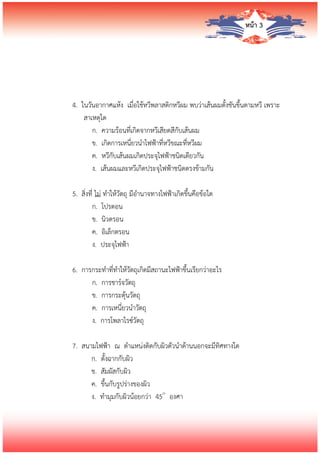 หน้า 3
4. ในวันอากาศแห้ง เมื่อใช้หวีพลาสติกหวีผม พบว่าเส้นผมตั้งชันขึ้นตามหวี เพราะ
สาเหตุใด
ก. ความร้อนที่เกิดจากหวีเสียดสีกับเส้นผม
ข. เกิดการเหนี่ยวนาไฟฟ้าที่หวีขณะที่หวีผม
ค. หวีกับเส้นผมเกิดประจุไฟฟ้าชนิดเดียวกัน
ง. เส้นผมและหวีเกิดประจุไฟฟ้าชนิดตรงข้ามกัน
5. สิ่งที่ ไม่ ทาให้วัตถุ มีอานาจทางไฟฟ้าเกิดขึ้นคือข้อใด
ก. โปรตอน
ข. นิวตรอน
ค. อิเล็กตรอน
ง. ประจุไฟฟ้า
6. การกระทาที่ทาให้วัตถุเกิดมีสถานะไฟฟ้าขึ้นเรียกว่าอะไร
ก. การชาร์จวัตถุ
ข. การกระตุ้นวัตถุ
ค. การเหนี่ยวนาวัตถุ
ง. การโพลาไรซ์วัตถุ
7. สนามไฟฟ้า ณ ตาแหน่งติดกับผิวตัวนาด้านนอกจะมีทิศทางใด
ก. ตั้งฉากกับผิว
ข. สัมผัสกับผิว
ค. ขึ้นกับรูปร่างของผิว
ง. ทามุมกับผิวน้อยกว่า 45๐
องศา
 