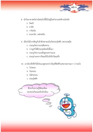 หน้า 4
8. นักวิทยาศาสตร์ท่านใดต่อไปนี้ที่เป็นผู้เริ่มทาสายล่อฟ้าจนโด่งดัง
ก. ไพลนี
ข. ทาลีส
ค. กาลิเลโอ
ง. เบนจามิน แฟรงคลิน
9. เมื่อนาไม้บรรทัดถูกับผ้าสักหลาดแล้วเกิดประจุไฟฟ้า เพราะเหตุใด
ก. ประจุเกิดจากแรงเสียดทาน
ข. การถูทาให้มีประจุชนิดหนึ่งขึ้นมา
ค. ประจุเกิดจากแรงดึงดูดระหว่างมวล
ง. ประจุถ่ายเทจากวัตถุหนึ่งไปยังอีกวัตถุหนึ่ง
10. เราเรียกสิ่งที่ทาให้เกิดแรงดูดระหว่างวัตถุที่ขัดสีกับเศษกระดาษเบา ๆ ว่าอะไร
ก. โปรตอน
ข. นิวตรอน
ค. อิเล็กตรอน
ง. ประจุไฟฟ้า
ศึกษาใบความรู้ให้ละเอียด
รอบคอบด้วยนะครับนักเรียน
 