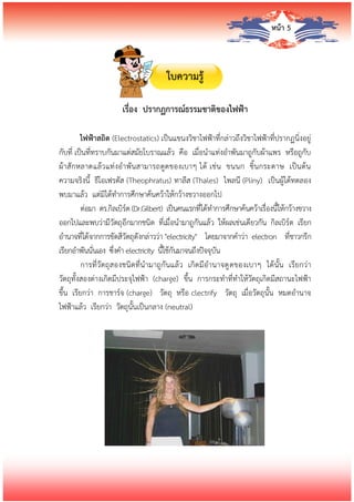 หน้า 5
ใบความรู้
เรื่อง ปรากฏการณ์ธรรมชาติของไฟฟ้า
ไฟฟ้าสถิต (Electrostatics) เป็นแขนงวิชาไฟฟ้าที่กล่าวถึงวิชาไฟฟ้าที่ปรากฏนิ่งอยู่
กับที่ เป็นที่ทราบกันมาแต่สมัยโบราณแล้ว คือ เมื่อนาแท่งอาพันมาถูกับผ้าแพร หรือถูกับ
ผ้าสักหลาดแล้วแท่งอาพันสามารถดูดของเบาๆ ได้ เช่น ขนนก ชิ้นกระดาษ เป็นต้น
ความจริงนี้ ธีโอเฟรตัส (Theophratus) ทาลีส (Thales) ไพลนี (Pliny) เป็นผู้ได้ทดลอง
พบมาแล้ว แต่มิได้ทาการศึกษาค้นคว้าให้กว้างขวางออกไป
ต่อมา ดร.กิลเบิร์ต (Dr.Gilbert) เป็นคนแรกที่ได้ทาการศึกษาค้นคว้าเรื่องนี้ให้กว้างขวาง
ออกไปและพบว่ามีวัตถุอีกมากชนิด ที่เมื่อนามาถูกันแล้ว ให้ผลเช่นเดียวกัน กิลเบิร์ต เรียก
อานาจที่ได้จากการขัดสีวัตถุดังกล่าวว่า "electricity" โดยมาจากคาว่า electron ที่ชาวกรีก
เรียกอาพันนั่นเอง ซึ่งคา electricity นี้ใช้กันมาจนถึงปัจจุบัน
การที่วัตถุสองชนิดที่นามาถูกันแล้ว เกิดมีอานาจดูดของเบาๆ ได้นั้น เรียกว่า
วัตถุทั้งสองต่างเกิดมีประจุไฟฟ้า (charge) ขึ้น การกระทาที่ทาให้วัตถุเกิดมีสถานะไฟฟ้า
ขึ้น เรียกว่า การชาร์จ (charge) วัตถุ หรือ clectrify วัตถุ เมื่อวัตถุนั้น หมดอานาจ
ไฟฟ้าแล้ว เรียกว่า วัตถุนั้นเป็นกลาง (neutral)
 