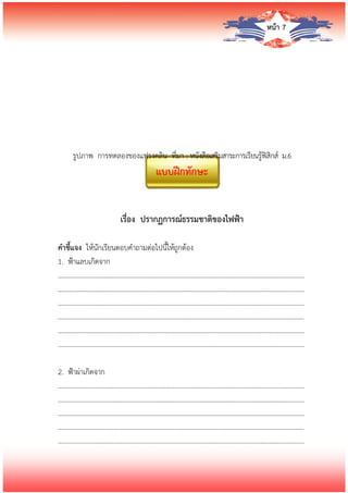 หน้า 7
รูปภาพ การทดลองของแฟรงคลิน ที่มา : หนังสือเสริมสาระการเรียนรู้ฟิสิกส์ ม.6
แบบฝึกทักษะ
เรื่อง ปรากฏการณ์ธรรมชาติของไฟฟ้า
คาชี้แจง ให้นักเรียนตอบคาถามต่อไปนี้ให้ถูกต้อง
1. ฟ้าแลบเกิดจาก
…………………………….........................................………………………………………………………………
…………………………….........................................………………………………………………………………
…………………………….........................................………………………………………………………………
…………………………….........................................………………………………………………………………
…………………………….........................................………………………………………………………………
…………………………….........................................………………………………………………………………
2. ฟ้าผ่าเกิดจาก
…………………………….........................................………………………………………………………………
…………………………….........................................………………………………………………………………
…………………………….........................................………………………………………………………………
…………………………….........................................………………………………………………………………
…………………………….........................................………………………………………………………………
 