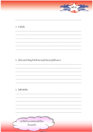 หน้า 8
…………………………….........................................………………………………………………………………
3. อาพันคือ
…………………………….........................................………………………………………………………………
…………………………….........................................………………………………………………………………
…………………………….........................................………………………………………………………………
…………………………….........................................………………………………………………………………
…………………………….........................................………………………………………………………………
…………………………….........................................………………………………………………………………
4. เมื่อนาแท่งอาพันถูกับผ้าสักหลาดแล้วเกิดประจุไฟฟ้าเพราะ
…………………………….........................................………………………………………………………………
…………………………….........................................………………………………………………………………
…………………………….........................................………………………………………………………………
…………………………….........................................………………………………………………………………
…………………………….........................................………………………………………………………………
…………………………….........................................………………………………………………………………
5. ไฟฟ้าสถิตคือ
…………………………….........................................………………………………………………………………
…………………………….........................................………………………………………………………………
…………………………….........................................………………………………………………………………
…………………………….........................................………………………………………………………………
…………………………….........................................………………………………………………………………
…………………………….........................................………………………………………………………………
อย่าลืมทาแบบทดสอบหลังเรียน
ด้วยนะครับ
 