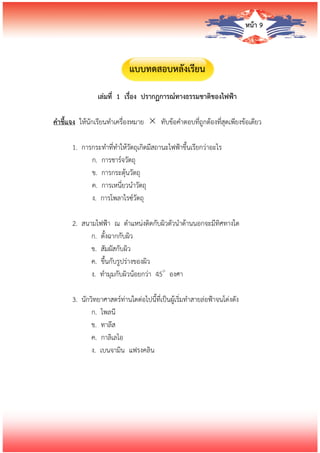 หน้า 9
แบบทดสอบหลังเรียน
เล่มที่ 1 เรื่อง ปรากฏการณ์ทางธรรมชาติของไฟฟ้า
คาชี้แจง ให้นักเรียนทาเครื่องหมาย  ทับข้อคาตอบที่ถูกต้องที่สุดเพียงข้อเดียว
1. การกระทาที่ทาให้วัตถุเกิดมีสถานะไฟฟ้าขึ้นเรียกว่าอะไร
ก. การชาร์จวัตถุ
ข. การกระตุ้นวัตถุ
ค. การเหนี่ยวนาวัตถุ
ง. การโพลาไรซ์วัตถุ
2. สนามไฟฟ้า ณ ตาแหน่งติดกับผิวตัวนาด้านนอกจะมีทิศทางใด
ก. ตั้งฉากกับผิว
ข. สัมผัสกับผิว
ค. ขึ้นกับรูปร่างของผิว
ง. ทามุมกับผิวน้อยกว่า 45๐
องศา
3. นักวิทยาศาสตร์ท่านใดต่อไปนี้ที่เป็นผู้เริ่มทาสายล่อฟ้าจนโด่งดัง
ก. ไพลนี
ข. ทาลีส
ค. กาลิเลโอ
ง. เบนจามิน แฟรงคลิน
 