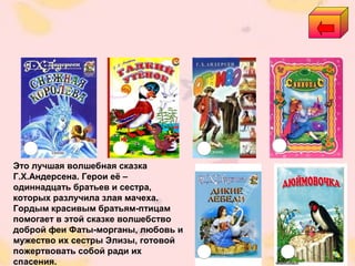 Это лучшая волшебная сказка
Г.Х.Андерсена. Герои её –
одиннадцать братьев и сестра,
которых разлучила злая мачеха.
Гордым красивым братьям-птицам
помогает в этой сказке волшебство
доброй феи Фаты-морганы, любовь и
мужество их сестры Элизы, готовой
пожертвовать собой ради их
спасения.
 
