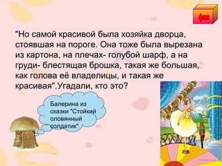 Балерина из
сказки "Стойкий
оловянный
солдатик"
"Но самой красивой была хозяйка дворца,
стоявшая на пороге. Она тоже была вырезана
из картона, на плечах- голубой шарф, а на
груди- блестящая брошка, такая же большая,
как голова её владелицы, и такая же
красивая".Угадали, кто это?
 