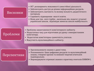 • ІКТ розширюють можливості самостійної діяльності.
• Забезпечують доступ до різних інформаційних ресурсів.
• Забезпечують наочність та велику кількість дидактичного
матеріалу.
• Сприяють підвищенню якості освіти.
• Вони для тих, кого турбує , наскільки він, педагог сучасної
української школи, відповідає вимогах школи майбутнього.
Висновки
• Проблема завантаженості комп’ютерного кабінету.
• Недостатньо часу для підготовки до уроку з використанням
комп’ютера.
• Недостатня комп’ютерна грамотність учителя.
• Відсутність мультимедійного кабінету.
Проблеми
• Удосконалювати знання з даної теми.
• Поповнювати банк цифрових ресурсів та мультимедійний
кошик, створені групою та кожним творчим вчителем
індивідуально.
• Впроваджувати отримані знання в практику вчителів ЕНВК№1.
Перспективи
 