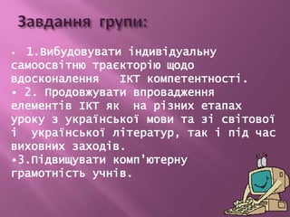 • 1.Вибудовувати індивідуальну
самоосвітню траєкторію щодо
вдосконалення ІКТ компетентності.
• 2. Продовжувати впровадження
елементів ІКТ як на різних етапах
уроку з української мови та зі світової
і української літератур, так і під час
виховних заходів.
•3.Підвищувати комп'ютерну
грамотність учнів.
 