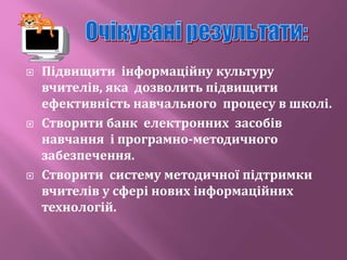  Підвищити інформаційну культуру
вчителів, яка дозволить підвищити
ефективність навчального процесу в школі.
 Створити банк електронних засобів
навчання і програмно-методичного
забезпечення.
 Створити систему методичної підтримки
вчителів у сфері нових інформаційних
технологій.
 