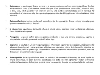 • Autoimagen: La autoimagen de una persona es la representación mental más o menos estable de detalles
autorreferentes tanto públicamente constatables por otros (públicamente observables), como el peso,
la talla, sexo, edad aparente y el color del cabello, sino también características que el individuo ha
aprendido de sí mismo, no sólo de experiencia personal, sino también opiniones internalizadas de otras
personas
• Automodelamiento: cambio conductual procedente de la observación de uno mismo en grabaciones
que representan la conducta deseada.
• Si mismo: todo aquello que del sujeto refiere al mismo sujeto: creencias y representaciones subjetivas,
como esquemas e imágenes.
• Percepción: se puede definir como un proceso mediante el cual una persona selecciona, organiza e
interpreta los estímulos, para darle un significado a algo
• Cognición: la facultad de un ser vivo para procesar información a partir de la percepción, el conocimiento
adquirido (experiencia) y características subjetivas que permiten valorar la información. Consiste en
procesos tales como el aprendizaje, razonamiento, atención, memoria, resolución de problemas, toma de
decisiones y procesamiento del lenguaje.
• Metacognición: es la capacidad que tiene un individuo de conocerse así mismo y de autor regular su
propio aprendizaje, es decir planificar estrategias para cada situación, aplicarlas y saber controlarlas
facilitando la educación de la propia persona, como consecuencia detectar las posibles fallas del individuo
 