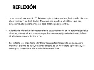 • la lectura del documento “El Autoconcepto y la Autoestima, factores decisivos en
el aprendizaje” de José Carlos Moncayo, me ayudo a identificar que es el
autoestima, el autoconocimiento para llegar a un autocontrol.
• Además de identificar la importancia de estos elementos en el aprendizaje de los
alumnos, ya que el autoconcepto que ,los alumnos tengan de si mismos, definen
si adquieren conocimientos o no.
• Por lo tanto es importante identificar las características de lo alumnos , para
modificar el clima de aula , buscando el logro de un verdadero aprendizaje, así
como para potenciar el desarrollo de su autoestima.
 
