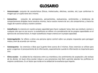 • Autoconcepto: conjunto de características (físicas, intelectuales, afectivas, sociales, etc.) que conforman la
imagen que un sujeto tiene de sí mismo.
• Autoestima: conjunto de percepciones, pensamientos, evaluaciones, sentimientos y tendencias de
comportamiento dirigidas hacia nosotros mismos, hacia nuestra manera de ser y de comportarnos, y hacia los
rasgos de nuestro cuerpo y nuestro carácter.
• Autoeficacia: la creencia en nuestra propia capacidad para hacer cualquier tarea, bien sea conducir, cocinar o
cualquier otra que se nos ocurra. La autoeficacia se refiere a la consideración de las propias capacidades en el
ejercicio de una tarea futura. A mayor autoeficacia mayor creencia en la propia capacidad.
• Autorregulación: Se refiere a cómo una persona ejerce control sobre sus propias respuestas para perseguir
metas y vivir de acuerdo con normas.
• Autoesquema: las creencias e ideas que la gente tiene acerca de sí mismos. Estas creencias se utilizan para
guiar y organizar el procesamiento de la información, especialmente cuando la información es importante para
uno.
• Clima escolar: la calidad de las relaciones entre sus miembros y los sentimientos de aceptación y de rechazo
de los demás. Un buen clima escolar induce a una convivencia más fácil y permite abordar los conflictos en
mejores condiciones. Es un factor que incide en la calidad de la enseñanza que imparte.
 