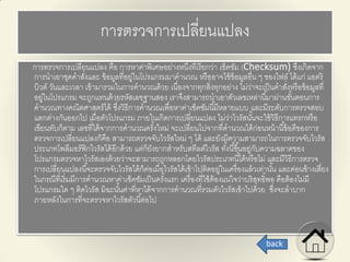 การตรวจการเปลี่ยนแปลง
การตรวจการเปลี่ยนแปลง คือ การหาค่าพิเศษอย่างหนึ่งที่เรียกว่า เช็คซัม (Checksum) ซึ่งเกิดจาก
การนาเอาชุดคาสั่งและ ข้อมูลที่อยู่ในโปรแกรมมาคานวณ หรืออาจใช้ข้อมูลอื่น ๆ ของไฟล์ ได้แก่ แอตริ
บิวต์ วันและเวลา เข้ามารวมในการคานวณด้วย เนื่องจากทุกสิ่งทุกอย่าง ไม่ว่าจะเป็นคาสั่งหรือข้อมูลที่
อยู่ในโปรแกรม จะถูกแทนด้วยรหัสเลขฐานสอง เราจึงสามารถนาเอาตัวเลขเหล่านี้มาผ่านขั้นตอนการ
คานวณทางคณิตศาสตร์ได้ ซึ่งวิธีการคานวณเพื่อหาค่าเช็คซัมนี้มีหลายแบบ และมีระดับการตรวจสอบ
แตกต่างกันออกไป เมื่อตัวโปรแกรม ภายในเกิดการเปลี่ยนแปลง ไม่ว่าไวรัสนั้นจะใช้วิธีการแทรกหรือ
เขียนทับก็ตาม เลขที่ได้จากการคานวณครั้งใหม่ จะเปลี่ยนไปจากที่คานวณได้ก่อนหน้านี้ข้อดีของการ
ตรวจการเปลี่ยนแปลงก็คือ สามารถตรวจจับไวรัสใหม่ ๆ ได้ และยังมีความสามารถในการตรวจจับไวรัส
ประเภทโพลีมอร์ฟิกไวรัสได้อีกด้วย แต่ก็ยังยากสาหรับสทีลต์ไวรัส ทั้งนี้ขึ้นอยู่กับความฉลาดของ
โปรแกรมตรวจหาไวรัสเองด้วยว่าจะสามารถถูกหลอกโดยไวรัสประเภทนี้ได้หรือไม่ และมีวิธีการตรวจ
การเปลี่ยนแปลงนี้จะตรวจจับไวรัสได้ก็ต่อเมื่อไวรัสได้เข้าไปติดอยู่ในเครื่องแล้วเท่านั้น และค่อนข้างเสี่ยง
ในกรณีที่เริ่มมีการคานวณหาค่าเช็คซัมเป็นครั้งแรก เครื่องที่ใช้ต้องแน่ใจว่าบริสุทธิ์พอ คือต้องไม่มี
โปรแกรมใด ๆ ติดไวรัส มิฉะนั้นค่าที่หาได้จากการคานวณที่รวมตัวไวรัสเข้าไปด้วย ซึ่งจะลาบาก
ภายหลังในการที่จะตรวจหาไวรัสตัวนี้ต่อไป
back
 